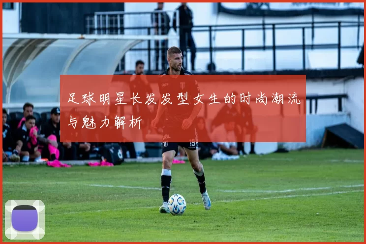 足球明星长发发型女生的时尚潮流与魅力解析