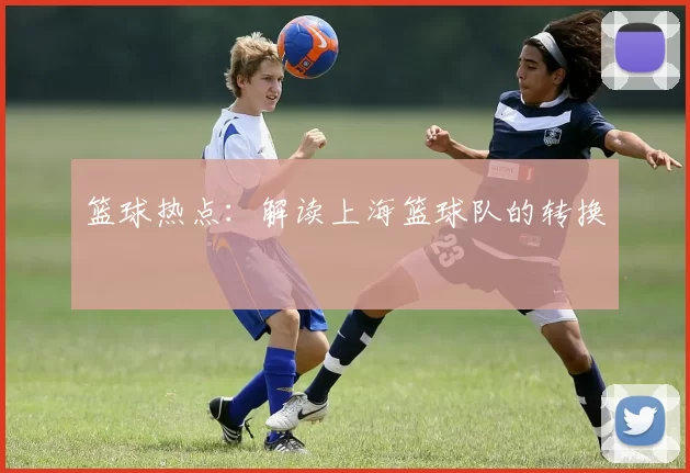 篮球热点：解读上海篮球队的转换