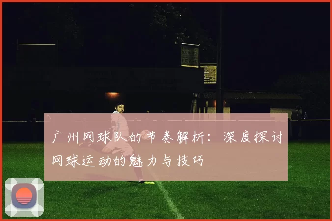 广州网球队的节奏解析：深度探讨网球运动的魅力与技巧