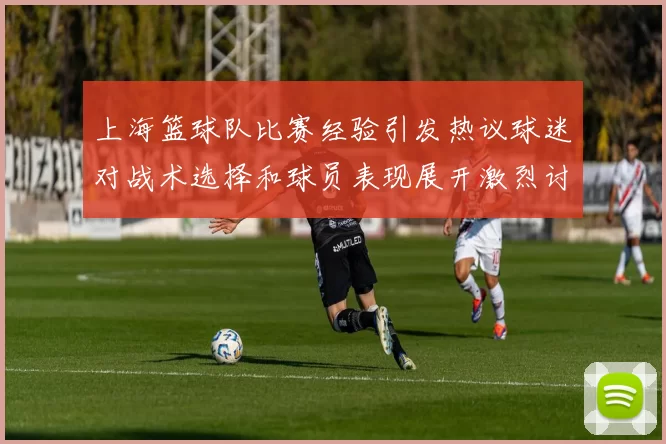 上海篮球队比赛经验引发热议球迷对战术选择和球员表现展开激烈讨论