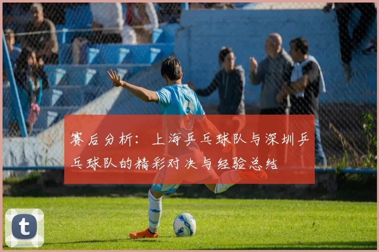 赛后分析：上海乒乓球队与深圳乒乓球队的精彩对决与经验总结