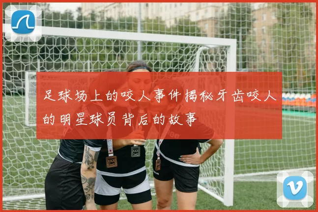 足球场上的咬人事件揭秘牙齿咬人的明星球员背后的故事