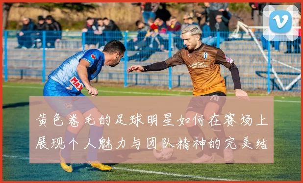 黄色卷毛的足球明星如何在赛场上展现个人魅力与团队精神的完美结合