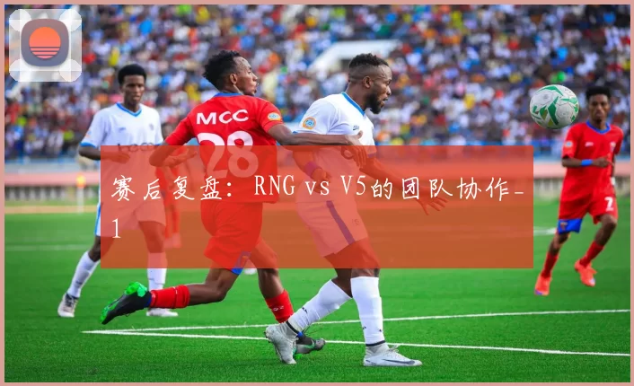 赛后复盘：RNG vs V5的团队协作_1