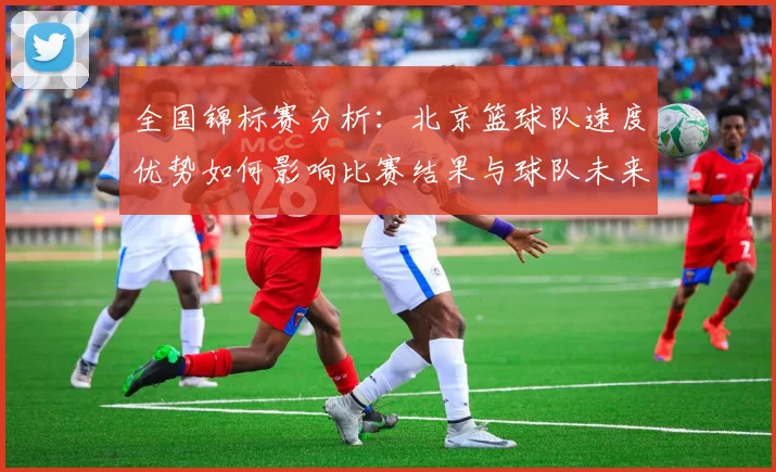 全国锦标赛分析：北京篮球队速度优势如何影响比赛结果与球队未来发展